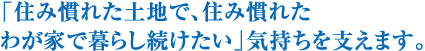 「住み慣れた土地で、住み慣れたわが家で暮らし続けたい」気持ちを支えます。